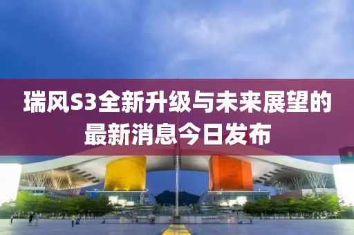 瑞風S3全新升級與未來展望的最新消息今日發(fā)布