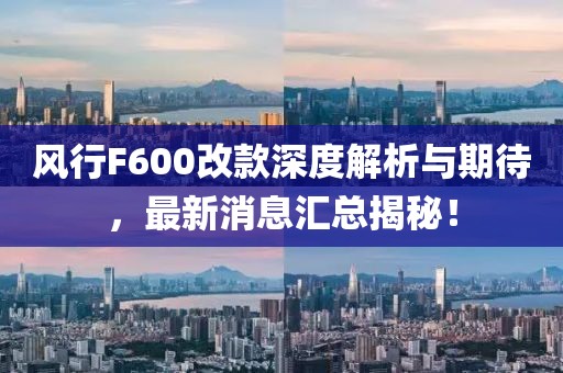 風(fēng)行F600改款深度解析與期待，最新消息匯總揭秘！