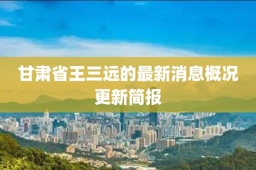 甘肅省王三遠的最新消息概況更新簡報
