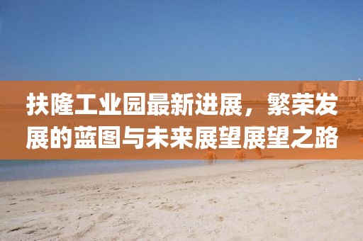 扶隆工業(yè)園最新進展，繁榮發(fā)展的藍圖與未來展望展望之路