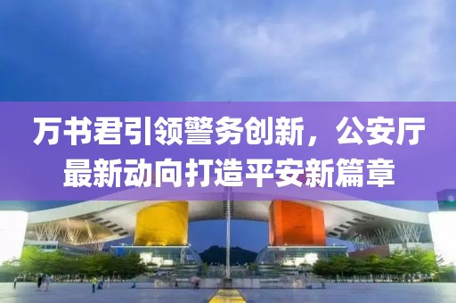 萬書君引領(lǐng)警務創(chuàng)新，公安廳最新動向打造平安新篇章