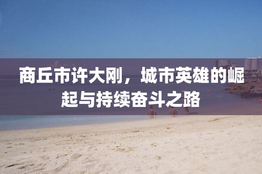 商丘市許大剛，城市英雄的崛起與持續(xù)奮斗之路