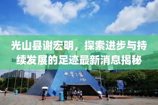 光山縣謝宏明，探索進(jìn)步與持續(xù)發(fā)展的足跡最新消息揭秘