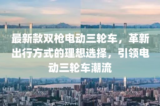最新款雙槍電動三輪車，革新出行方式的理想選擇，引領(lǐng)電動三輪車潮流