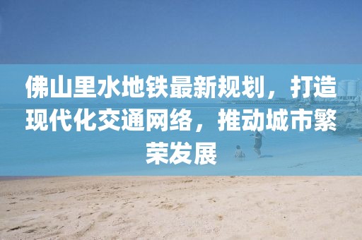 佛山里水地鐵最新規(guī)劃，打造現(xiàn)代化交通網(wǎng)絡，推動城市繁榮發(fā)展
