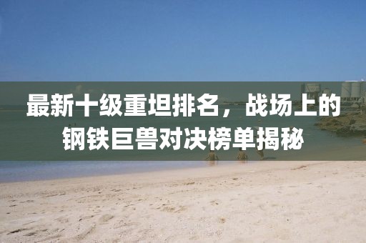 最新十級重坦排名，戰(zhàn)場上的鋼鐵巨獸對決榜單揭秘