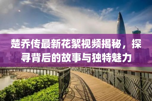 楚喬傳最新花絮視頻揭秘，探尋背后的故事與獨(dú)特魅力