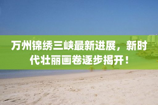 萬州錦繡三峽最新進(jìn)展，新時代壯麗畫卷逐步揭開！
