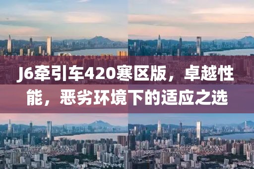 J6牽引車420寒區(qū)版，卓越性能，惡劣環(huán)境下的適應(yīng)之選