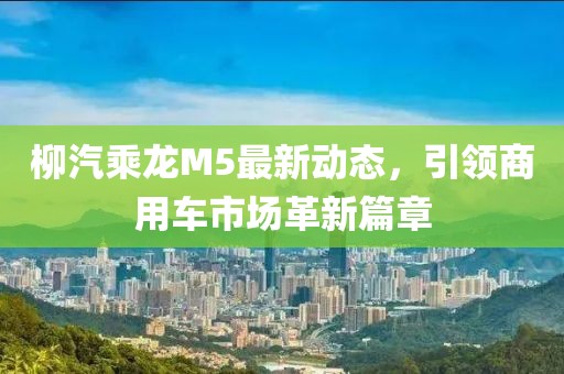 柳汽乘龍M5最新動(dòng)態(tài)，引領(lǐng)商用車市場(chǎng)革新篇章
