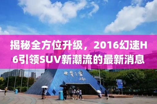 揭秘全方位升級，2016幻速H6引領(lǐng)SUV新潮流的最新消息