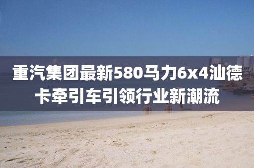 重汽集團最新580馬力6x4汕德卡牽引車引領行業(yè)新潮流