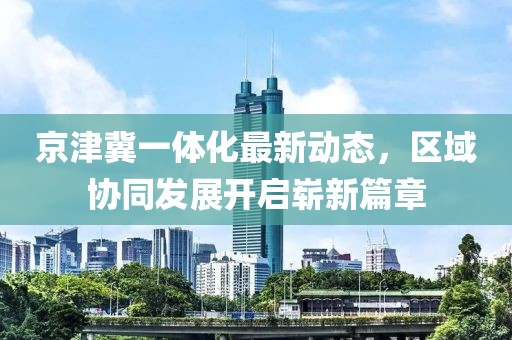 京津冀一體化最新動(dòng)態(tài)，區(qū)域協(xié)同發(fā)展開啟嶄新篇章
