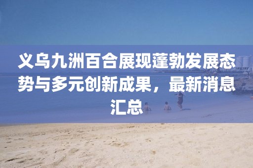 義烏九洲百合展現(xiàn)蓬勃發(fā)展態(tài)勢與多元?jiǎng)?chuàng)新成果，最新消息匯總