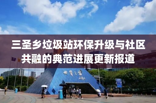 三圣鄉(xiāng)垃圾站環(huán)保升級與社區(qū)共融的典范進(jìn)展更新報(bào)道
