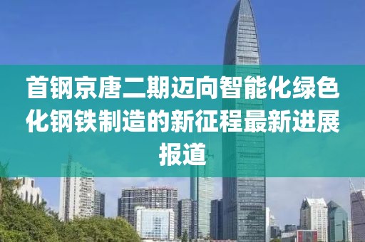 首鋼京唐二期邁向智能化綠色化鋼鐵制造的新征程最新進展報道