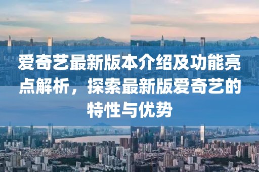 愛奇藝最新版本介紹及功能亮點解析，探索最新版愛奇藝的特性與優(yōu)勢
