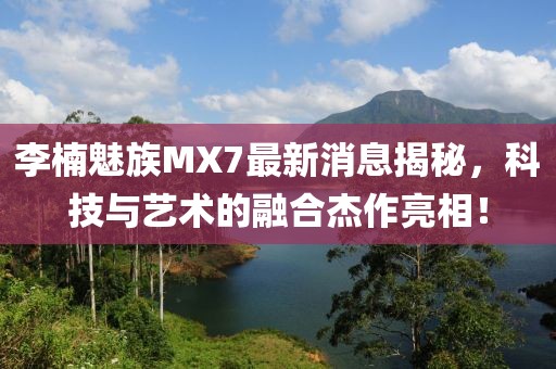 李楠魅族MX7最新消息揭秘，科技與藝術(shù)的融合杰作亮相！