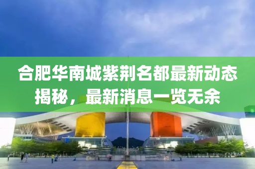合肥華南城紫荊名都最新動態(tài)揭秘，最新消息一覽無余