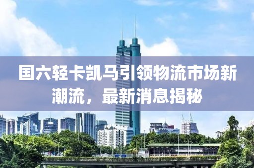國六輕卡凱馬引領(lǐng)物流市場新潮流，最新消息揭秘