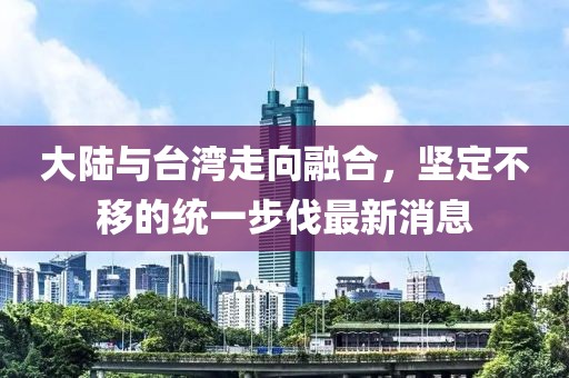 大陸與臺灣走向融合，堅定不移的統(tǒng)一步伐最新消息