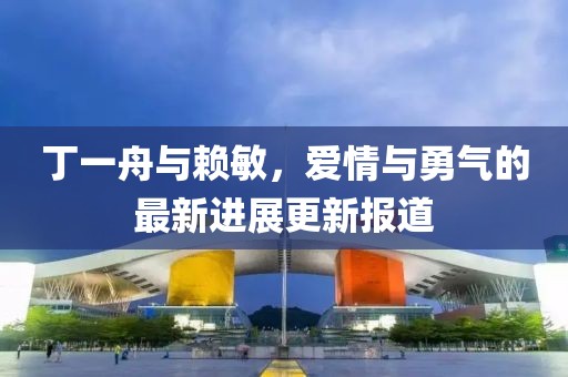 丁一舟與賴敏，愛情與勇氣的最新進(jìn)展更新報道