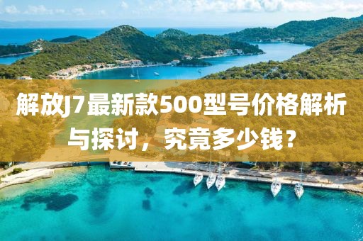 解放J7最新款500型號(hào)價(jià)格解析與探討，究竟多少錢(qián)？