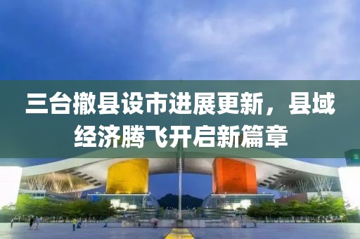 三臺(tái)撤縣設(shè)市進(jìn)展更新，縣域經(jīng)濟(jì)騰飛開啟新篇章