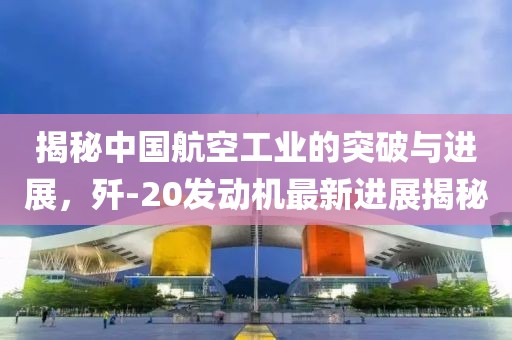 揭秘中國航空工業(yè)的突破與進展，殲-20發(fā)動機最新進展揭秘