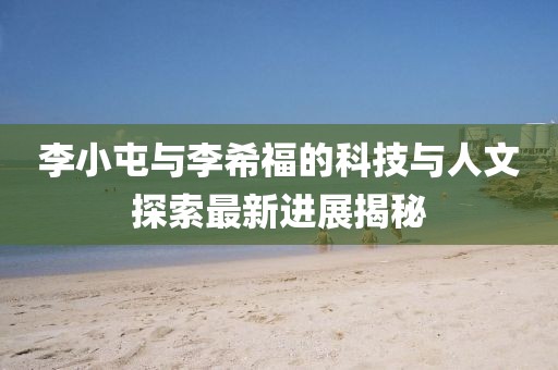 李小屯與李希福的科技與人文探索最新進(jìn)展揭秘