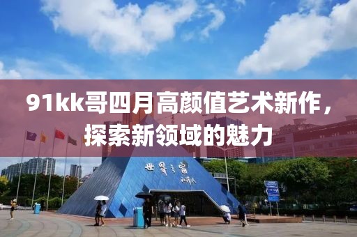 91kk哥四月高顏值藝術(shù)新作，探索新領(lǐng)域的魅力