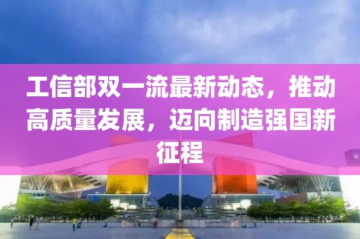 工信部雙一流最新動態(tài)，推動高質量發(fā)展，邁向制造強國新征程