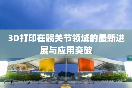 3D打印在髖關(guān)節(jié)領(lǐng)域的最新進(jìn)展與應(yīng)用突破