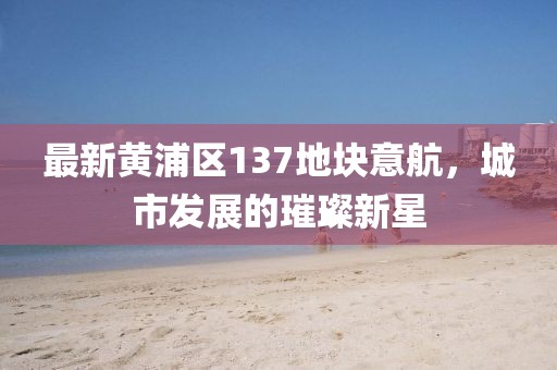 最新黃浦區(qū)137地塊意航，城市發(fā)展的璀璨新星