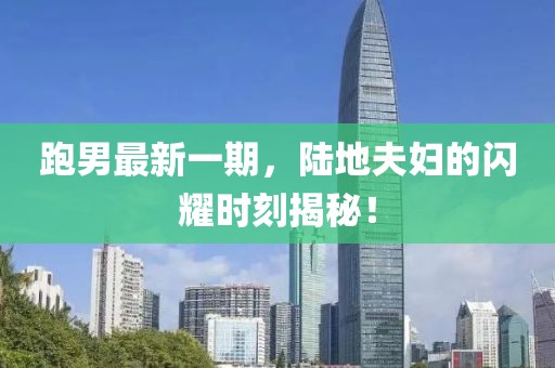 跑男最新一期，陸地夫婦的閃耀時(shí)刻揭秘！