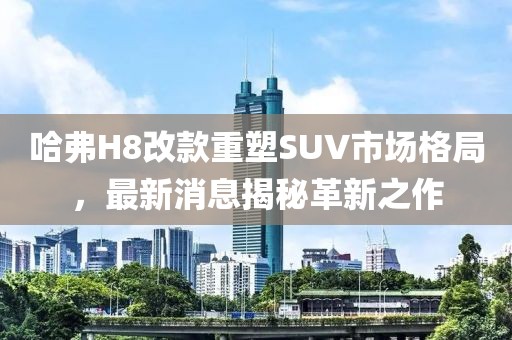 哈弗H8改款重塑SUV市場格局，最新消息揭秘革新之作