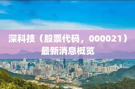 深科技（股票代碼，000021）最新消息概覽