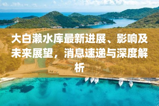 大白瀨水庫最新進展、影響及未來展望，消息速遞與深度解析