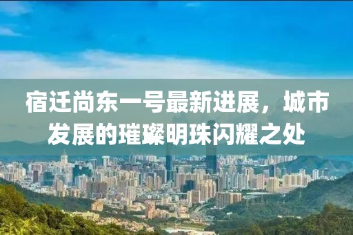 宿遷尚東一號(hào)最新進(jìn)展，城市發(fā)展的璀璨明珠閃耀之處