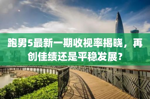 跑男5最新一期收視率揭曉，再創(chuàng)佳績還是平穩(wěn)發(fā)展？