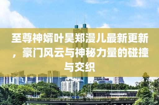 至尊神婿葉昊鄭漫兒最新更新，豪門風(fēng)云與神秘力量的碰撞與交織