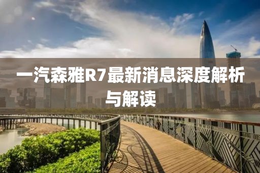 一汽森雅R7最新消息深度解析與解讀
