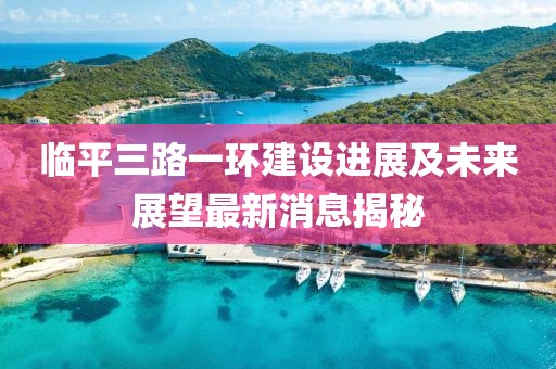 臨平三路一環(huán)建設(shè)進(jìn)展及未來展望最新消息揭秘