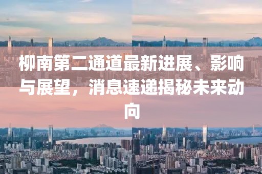 柳南第二通道最新進(jìn)展、影響與展望，消息速遞揭秘未來動向