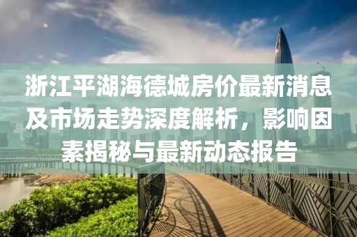 浙江平湖海德城房價最新消息及市場走勢深度解析，影響因素揭秘與最新動態(tài)報告