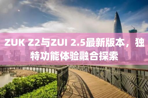 ZUK Z2與ZUI 2.5最新版本，獨特功能體驗融合探索