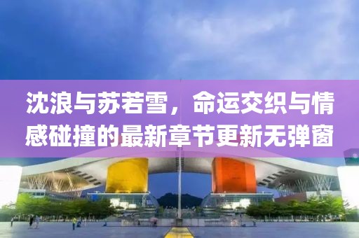 沈浪與蘇若雪，命運(yùn)交織與情感碰撞的最新章節(jié)更新無(wú)彈窗
