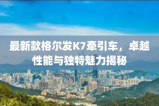 最新款格爾發(fā)K7牽引車，卓越性能與獨特魅力揭秘