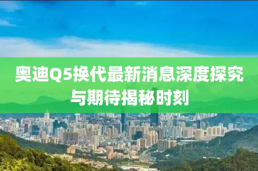 奧迪Q5換代最新消息深度探究與期待揭秘時(shí)刻