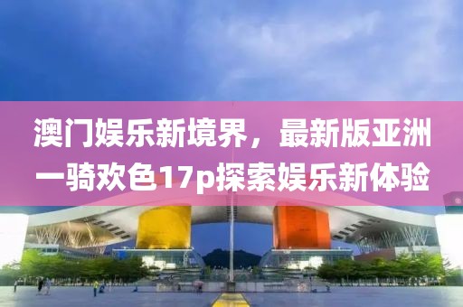 澳門娛樂新境界，最新版亞洲一騎歡色17p探索娛樂新體驗(yàn)